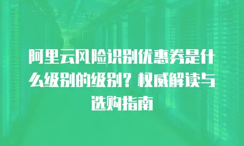 阿里云风险识别优惠券是什么级别的级别？权威解读与选购指南