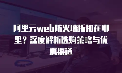 阿里云web防火墙折扣在哪里？深度解析选购策略与优惠渠道