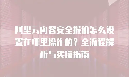 阿里云内容安全报价怎么设置在哪里操作的？全流程解析与实操指南