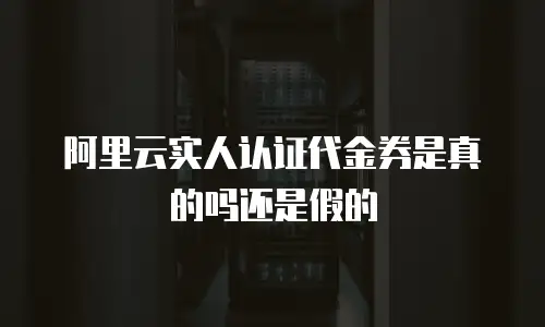 阿里云实人认证代金券是真的吗还是假的