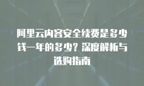 阿里云内容安全续费是多少钱一年的多少？深度解析与选购指南