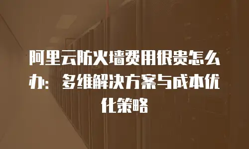 阿里云防火墙费用很贵怎么办：多维解决方案与成本优化策略