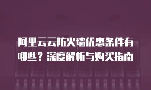 阿里云云防火墙优惠条件有哪些？深度解析与购买指南