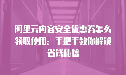 阿里云内容安全优惠券怎么领取使用：手把手教你解锁省钱秘籍