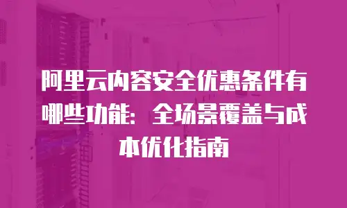 阿里云内容安全优惠条件有哪些功能：全场景覆盖与成本优化指南