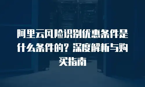 阿里云风险识别优惠条件是什么条件的？深度解析与购买指南