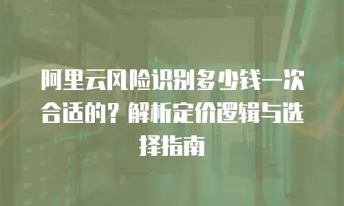阿里云风险识别多少钱一次合适的？解析定价逻辑与选择指南