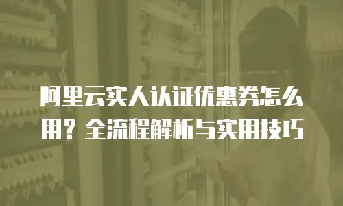 阿里云实人认证优惠券怎么用？全流程解析与实用技巧