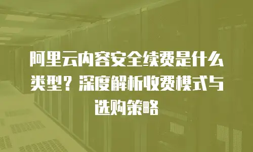 阿里云内容安全续费是什么类型？深度解析收费模式与选购策略