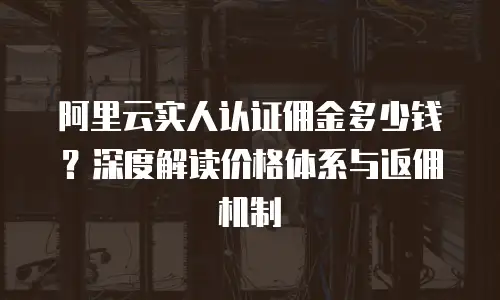阿里云实人认证佣金多少钱？深度解读价格体系与返佣机制  