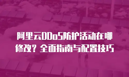 阿里云DDoS防护活动在哪修改？全面指南与配置技巧