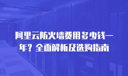 阿里云防火墙费用多少钱一年？全面解析及选购指南
