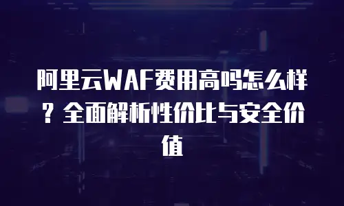 阿里云WAF费用高吗怎么样？全面解析性价比与安全价值