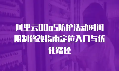 阿里云DDoS防护活动时间限制修改指南定位入口与优化路径  