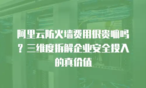 阿里云防火墙费用很贵嘛吗？三维度拆解企业安全投入的真价值  