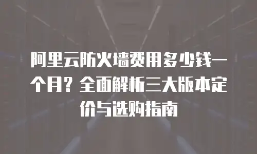 阿里云防火墙费用多少钱一个月？全面解析三大版本定价与选购指南