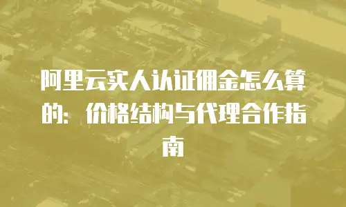 阿里云实人认证佣金怎么算的：价格结构与代理合作指南