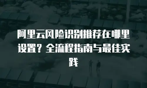 阿里云风险识别推荐在哪里设置？全流程指南与最佳实践