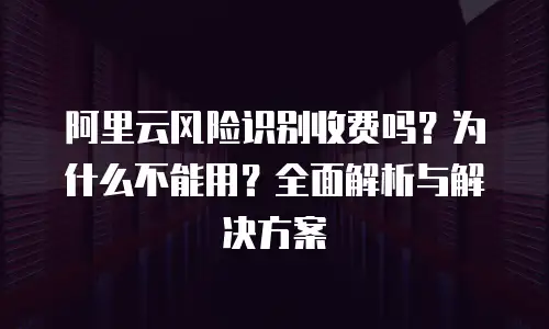 阿里云风险识别收费吗？为什么不能用？全面解析与解决方案  