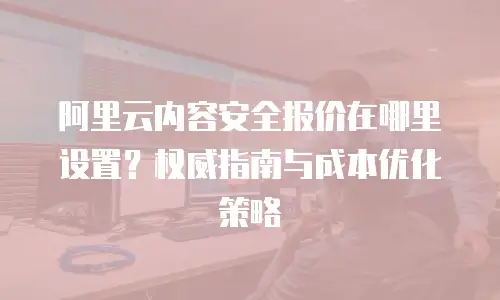 阿里云内容安全报价在哪里设置？权威指南与成本优化策略