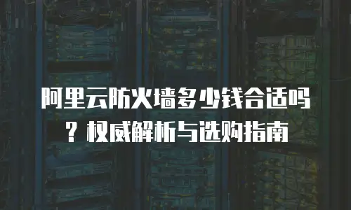 阿里云防火墙多少钱合适吗？权威解析与选购指南