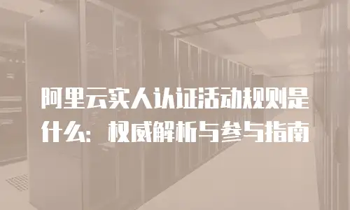 阿里云实人认证活动规则是什么：权威解析与参与指南
