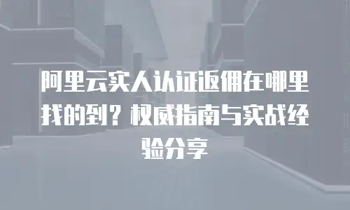 阿里云实人认证返佣在哪里找的到？权威指南与实战经验分享