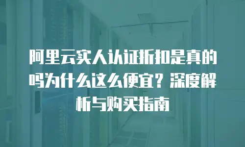 阿里云实人认证折扣是真的吗为什么这么便宜？深度解析与购买指南