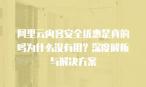阿里云内容安全优惠是真的吗为什么没有用？深度解析与解决方案