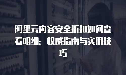 阿里云内容安全折扣如何查看明细：权威指南与实用技巧