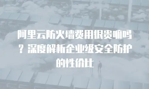 阿里云防火墙费用很贵嘛吗？深度解析企业级安全防护的性价比  