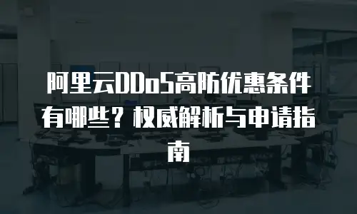 阿里云DDoS高防优惠条件有哪些？权威解析与申请指南