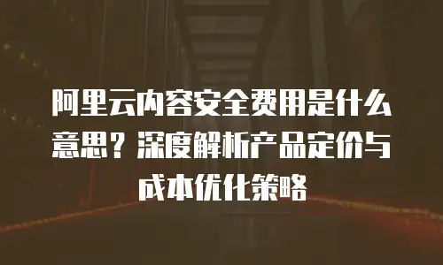 阿里云内容安全费用是什么意思？深度解析产品定价与成本优化策略