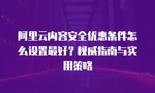 阿里云内容安全优惠条件怎么设置最好？权威指南与实用策略