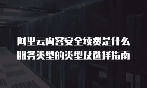 阿里云内容安全续费是什么服务类型的类型及选择指南