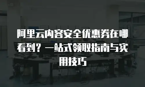 阿里云内容安全优惠券在哪看到？一站式领取指南与实用技巧
