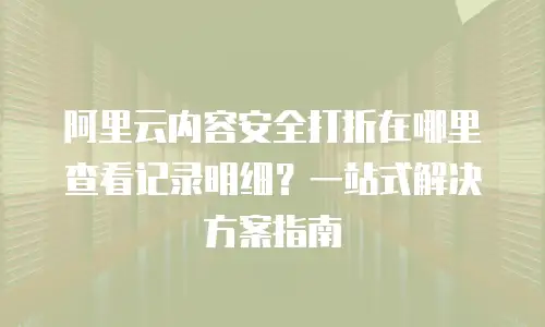 阿里云内容安全打折在哪里查看记录明细？一站式解决方案指南