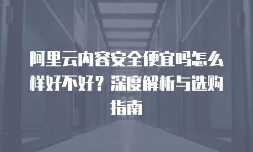 阿里云内容安全便宜吗怎么样好不好？深度解析与选购指南
