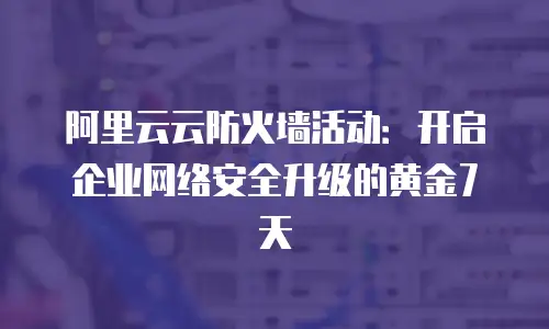 阿里云云防火墙活动：开启企业网络安全升级的黄金7天