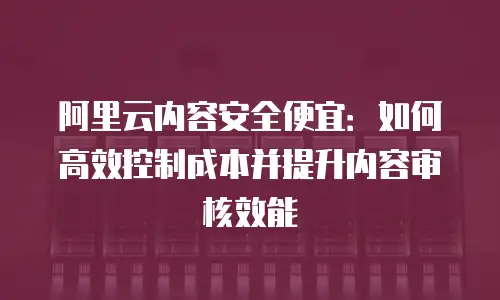 阿里云内容安全便宜：如何高效控制成本并提升内容审核效能