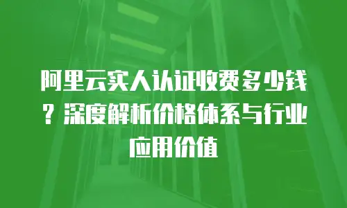 阿里云实人认证收费多少钱？深度解析价格体系与行业应用价值