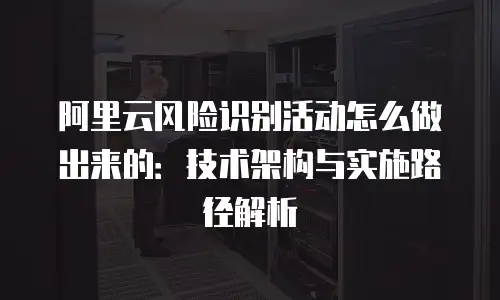 阿里云风险识别活动怎么做出来的：技术架构与实施路径解析