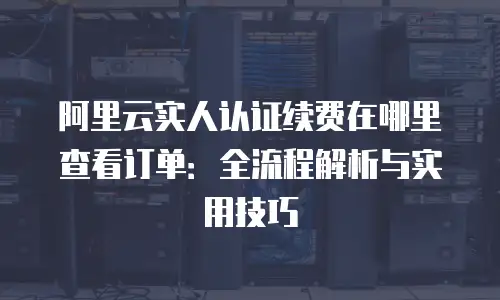 阿里云实人认证续费在哪里查看订单：全流程解析与实用技巧
