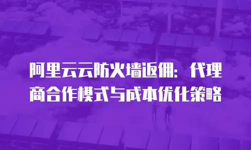阿里云云防火墙返佣：代理商合作模式与成本优化策略