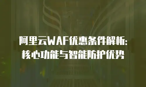 阿里云WAF优惠条件解析：核心功能与智能防护优势