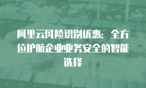 阿里云风险识别优惠：全方位护航企业业务安全的智能选择