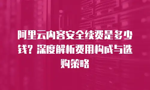 阿里云内容安全续费是多少钱？深度解析费用构成与选购策略