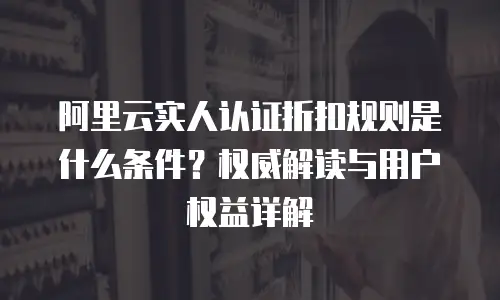 阿里云实人认证折扣规则是什么条件？权威解读与用户权益详解  