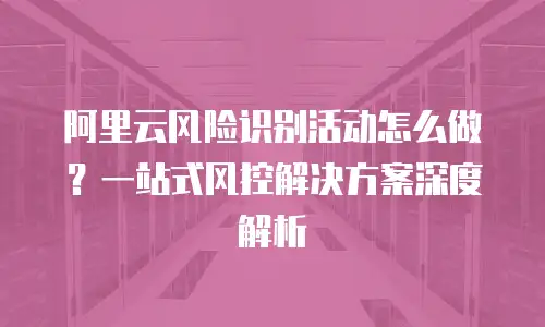 阿里云风险识别活动怎么做？一站式风控解决方案深度解析