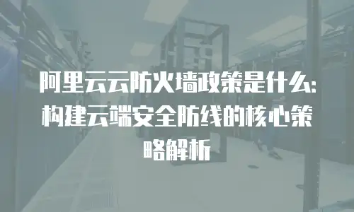 阿里云云防火墙政策是什么：构建云端安全防线的核心策略解析